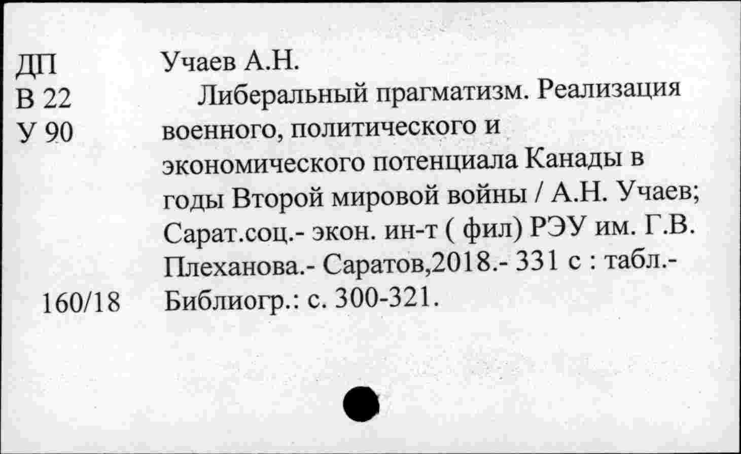 ﻿ДП
В 22
У 90
160/18
Учаев А.Н.
Либеральный прагматизм. Реализация военного, политического и экономического потенциала Канады в годы Второй мировой войны / А.Н. Учаев; Сарат.соц.- экон, ин-т ( фил) РЭУ им. Г.В. Плеханова.- Саратов,2018.- 331 с : табл.-Библиогр.: с. 300-321.